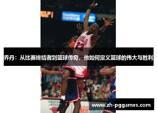 乔丹：从比赛终结者到篮球传奇，他如何定义篮球的伟大与胜利