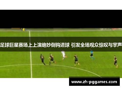 足球巨星赛场上上演绝妙倒钩进球 引发全场观众惊叹与掌声