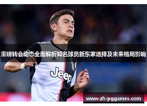 重磅转会动态全面解析知名球员新东家选择及未来格局影响