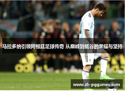 马拉多纳引领阿根廷足球传奇 从巅峰到低谷的荣耀与坚持