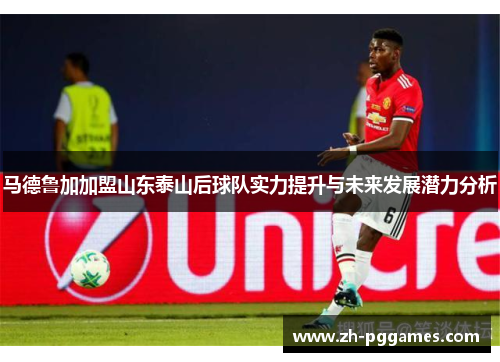 马德鲁加加盟山东泰山后球队实力提升与未来发展潜力分析