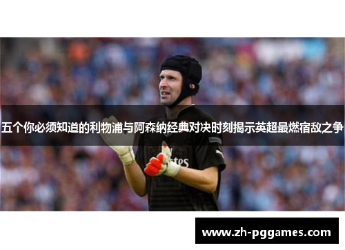 五个你必须知道的利物浦与阿森纳经典对决时刻揭示英超最燃宿敌之争