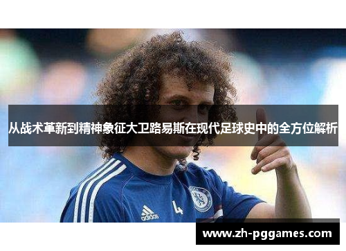 从战术革新到精神象征大卫路易斯在现代足球史中的全方位解析
