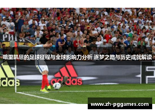哈里凯恩的足球征程与全球影响力分析 逐梦之路与历史成就解读