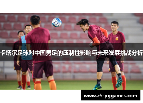 卡塔尔足球对中国男足的压制性影响与未来发展挑战分析
