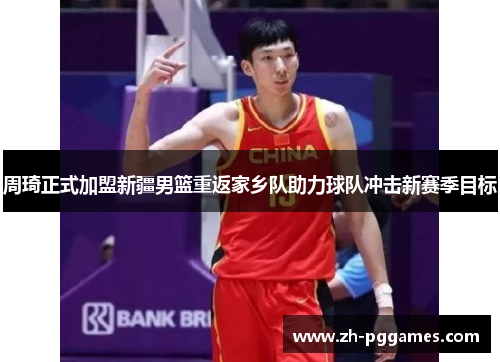 周琦正式加盟新疆男篮重返家乡队助力球队冲击新赛季目标