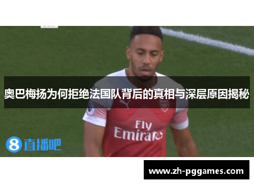 奥巴梅扬为何拒绝法国队背后的真相与深层原因揭秘