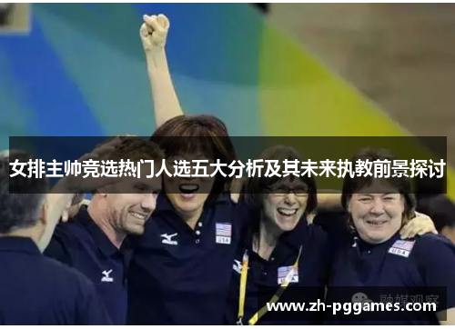 女排主帅竞选热门人选五大分析及其未来执教前景探讨