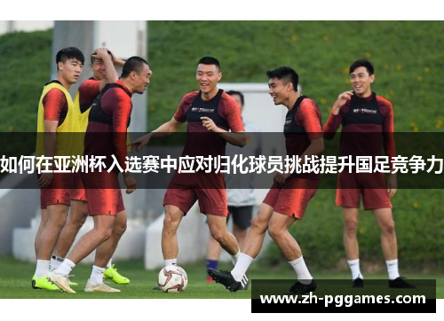 如何在亚洲杯入选赛中应对归化球员挑战提升国足竞争力