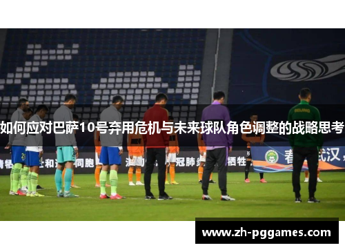 如何应对巴萨10号弃用危机与未来球队角色调整的战略思考