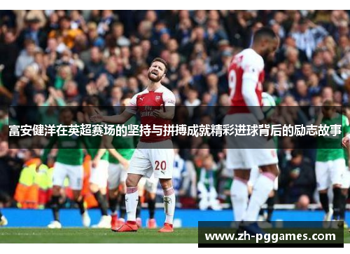 富安健洋在英超赛场的坚持与拼搏成就精彩进球背后的励志故事