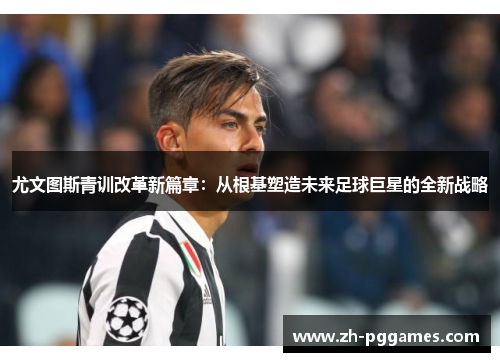 尤文图斯青训改革新篇章：从根基塑造未来足球巨星的全新战略