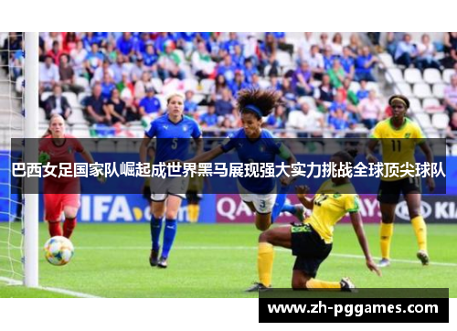 巴西女足国家队崛起成世界黑马展现强大实力挑战全球顶尖球队